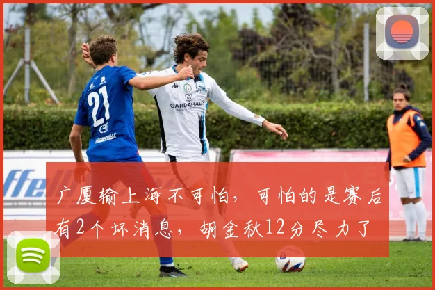 广厦输上海不可怕,可怕的是赛后有2个坏消息,胡金秋12分尽力了