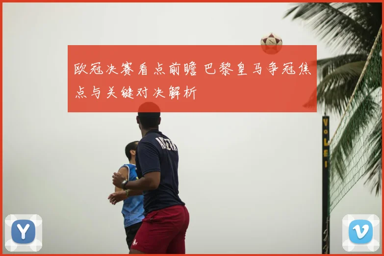 欧冠决赛看点前瞻 巴黎皇马争冠焦点与关键对决解析