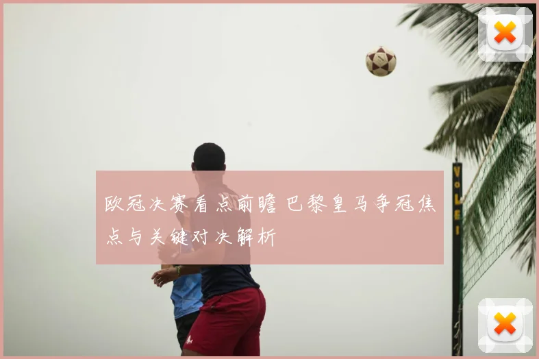 欧冠决赛看点前瞻 巴黎皇马争冠焦点与关键对决解析