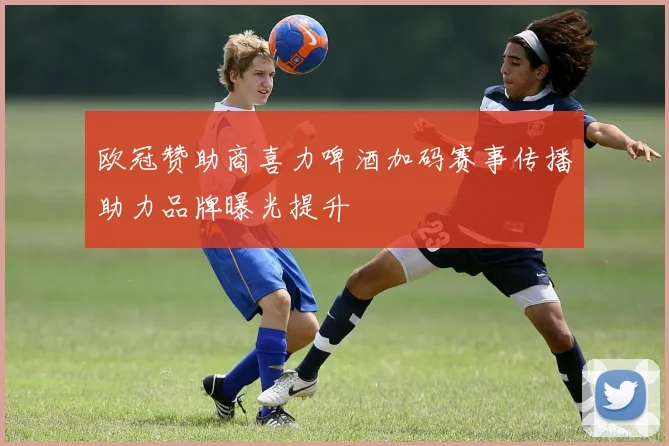 欧冠赞助商喜力啤酒加码赛事传播助力品牌曝光提升